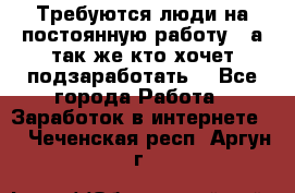 Требуются люди на постоянную работу,  а так же кто хочет подзаработать! - Все города Работа » Заработок в интернете   . Чеченская респ.,Аргун г.